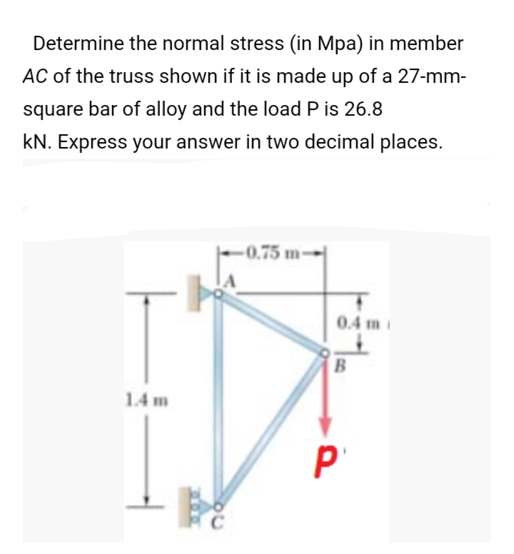 Determine the normal stress (in Mpa) in member
AC of the truss shown if it is made up of a 27-mm-
square bar of alloy and the load P is 26.8
kN. Express your answer in two decimal places.
-0.75 m→
0.4 m i
1.4 m
