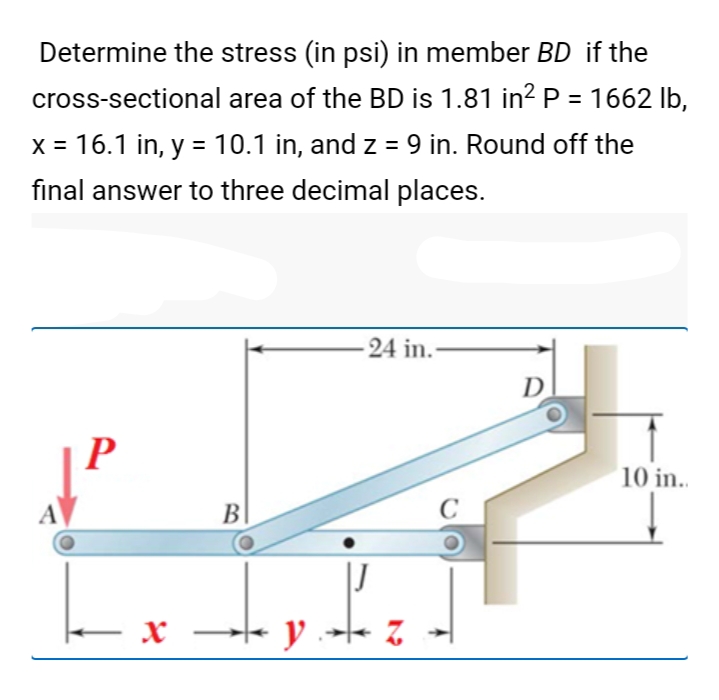 Determine the stress (in psi) in member BD if the
cross-sectional area of the BD is 1.81 in?P = 1662 lb,
%3D
x = 16.1 in, y = 10.1 in, and z = 9 in. Round off the
final answer to three decimal places.
-24 in.-
D
P
10 in.
A
B
C
y -- z
