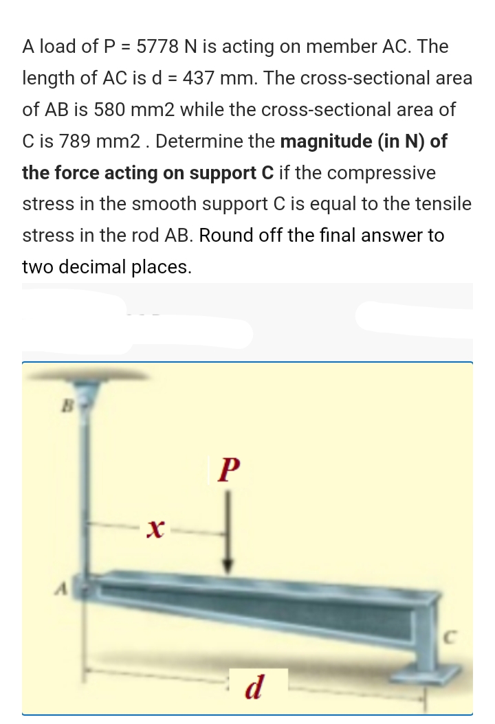 A load of P = 5778 N is acting on member AC. The
length of AC is d = 437 mm. The cross-sectional area
of AB is 580 mm2 while the cross-sectional area of
C is 789 mm2. Determine the magnitude (in N) of
the force acting on support C if the compressive
stress in the smooth support C is equal to the tensile
stress in the rod AB. Round off the final answer to
two decimal places.
P
d
