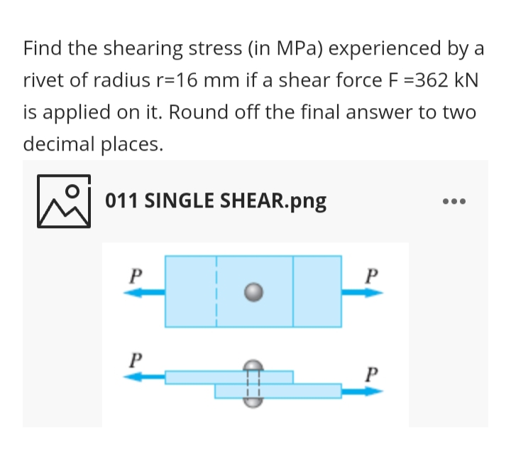 Find the shearing stress (in MPa) experienced by a
rivet of radius r=16 mm if a shear force F =362 kN
is applied on it. Round off the final answer to two
decimal places.
011 SINGLE SHEAR.png
P
P
P
