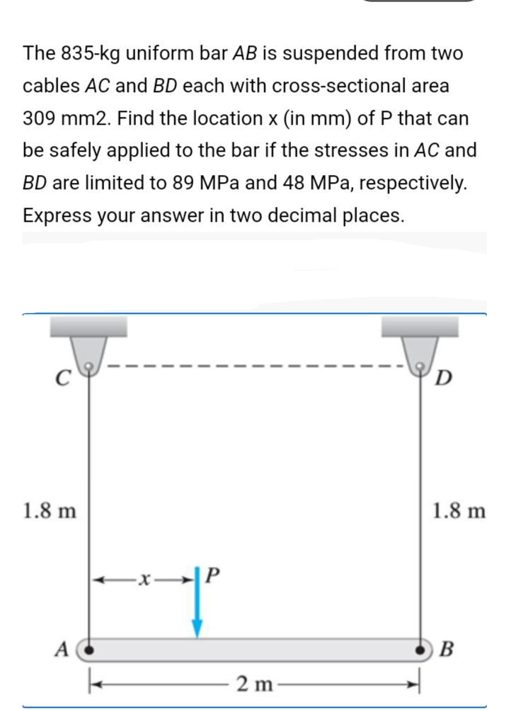 The 835-kg uniform bar AB is suspended from two
cables AC and BD each with cross-sectional area
309 mm2. Find the location x (in mm) of P that can
be safely applied to the bar if the stresses in AC and
BD are limited to 89 MPa and 48 MPa, respectively.
Express your answer in two decimal places.
D
1.8 m
1.8 m
-x→→|P
A
В
2 m
