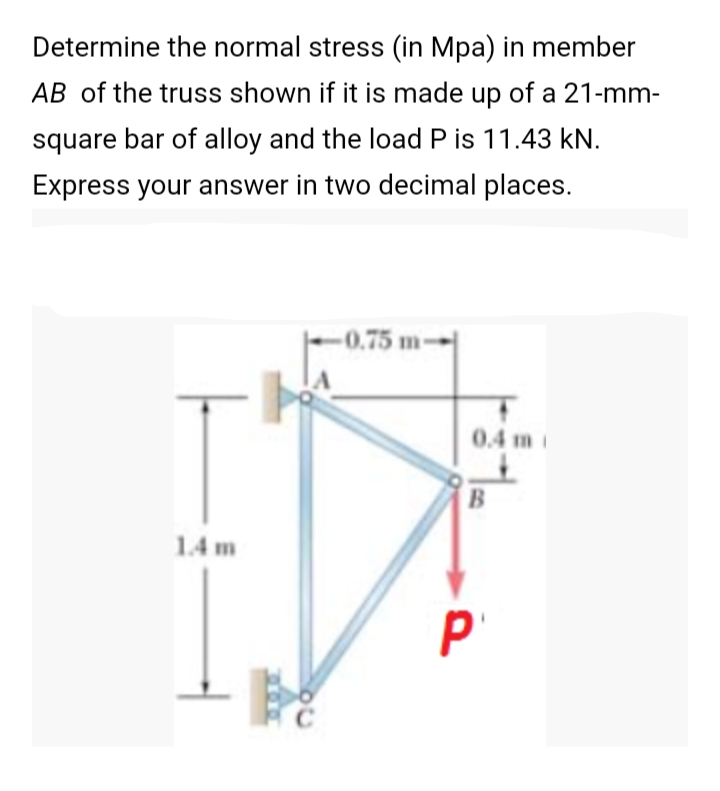 Determine the normal stress (in Mpa) in member
AB of the truss shown if it is made up of a 21-mm-
square bar of alloy and the load P is 11.43 kN.
Express your answer in two decimal places.
-0.75 m-
0.4 m
1.4 m
