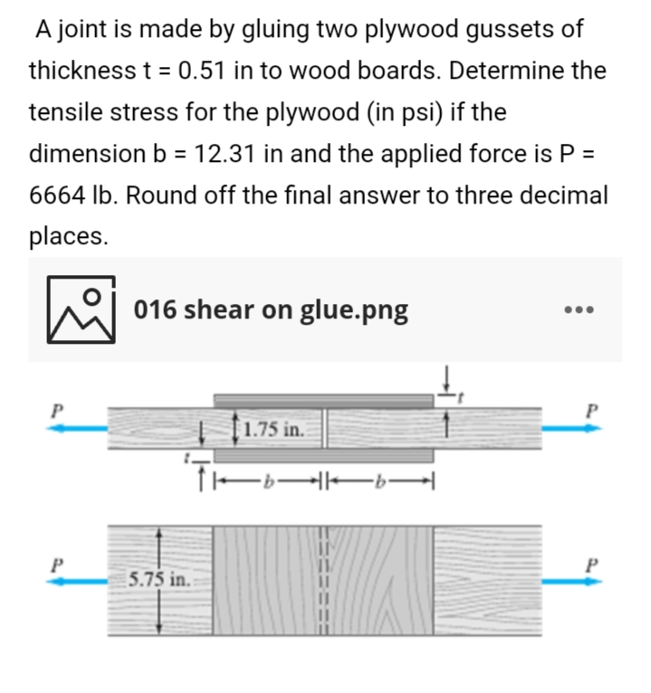 A joint is made by gluing two plywood gussets of
thickness t = 0.51 in to wood boards. Determine the
tensile stress for the plywood (in psi) if the
dimension b = 12.31 in and the applied force is P =
%3D
6664 lb. Round off the final answer to three decimal
places.
e 016 shear on glue.png
P
P
1.75 in.
-b-
P
5.75 in.
