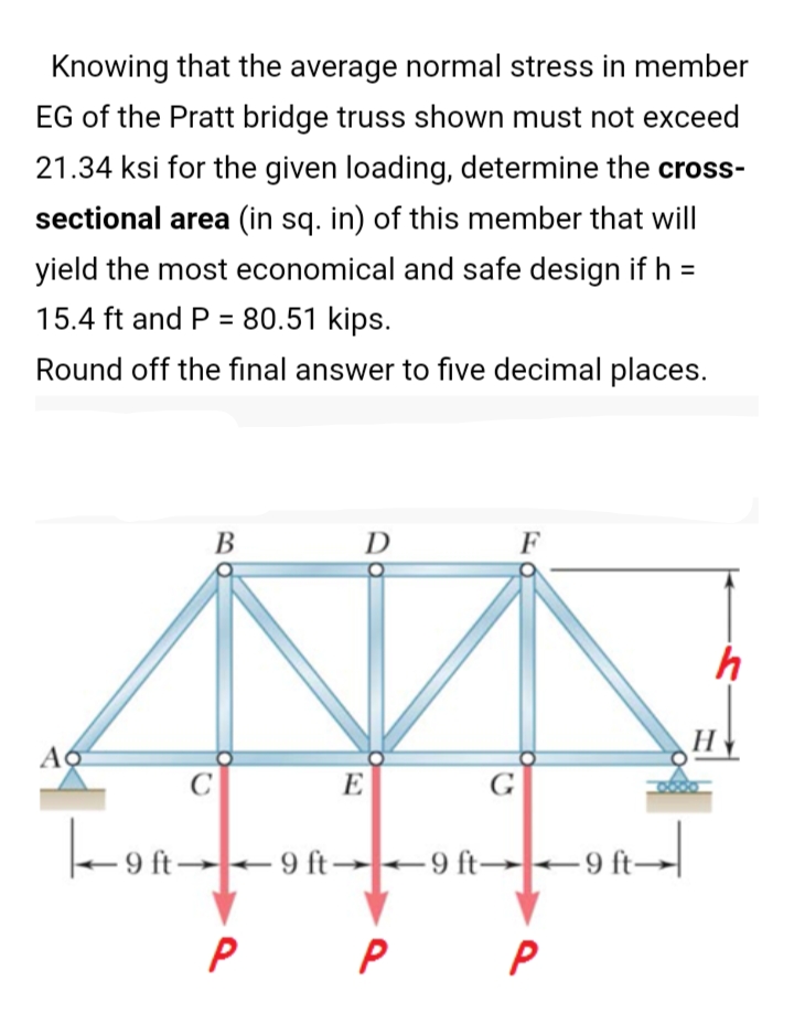 Knowing that the average normal stress in member
EG of the Pratt bridge truss shown must not exceed
21.34 ksi for the given loading, determine the cross-
sectional area (in sq. in) of this member that will
yield the most economical and safe design if h =
15.4 ft and P = 80.51 kips.
Round off the final answer to five decimal places.
D
F
E
G
-on-
Y6-
- 9 ft 9 ft- +9 ft→9 ft→|
P
P
B.
