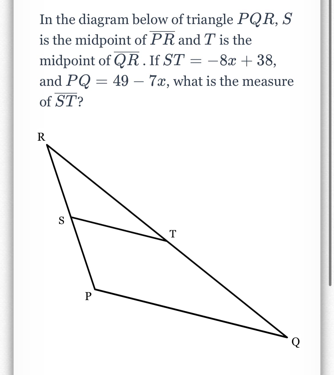 In the diagram below of triangle PQR, S
is the midpoint of PR and T is the
midpoint of QR. If ST = -8x + 38,
and PQ = 49 - 7x, what is the measure
of ST?
R
S
P
T