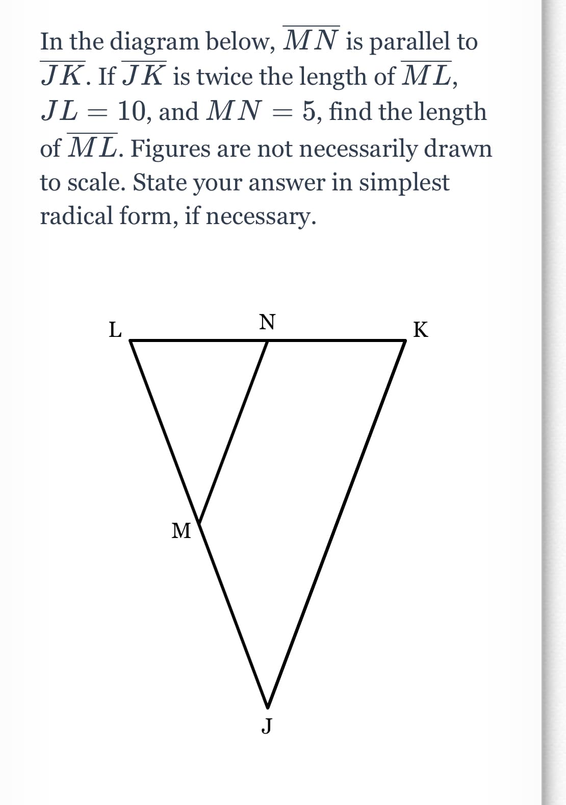 In the diagram below, MN is parallel to
JK. If JK is twice the length of ML,
JL 10, and MN = 5, find the length
=
of ML. Figures are not necessarily drawn
to scale. State your answer in simplest
radical form, if necessary.
L
M
N
J
K