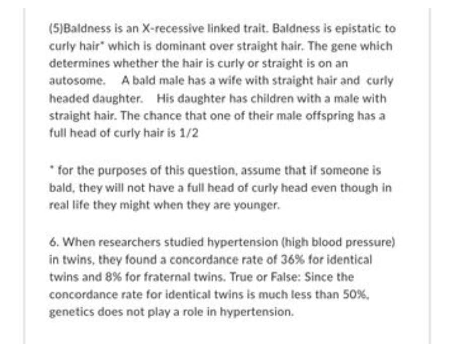 (5)Baldness is an X-recessive linked trait. Baldness is epistatic to
curly hair which is dominant over straight hair. The gene which
determines whether the hair is curly or straight is on an
autosome. A bald male has a wife with straight hair and curly
headed daughter. His daughter has children with a male with
straight hair. The chance that one of their male offspring has a
full head of curly hair is 1/2
for the purposes of this question, assume that if someone is
bald, they will not have a full head of curly head even though in
real life they might when they are younger.
6. When researchers studied hypertension (high blood pressure)
in twins, they found a concordance rate of 36% for identical
twins and 8% for fraternal twins. True or False: Since the
concordance rate for identical twins is much less than 50%,
genetics does not play a role in hypertension.