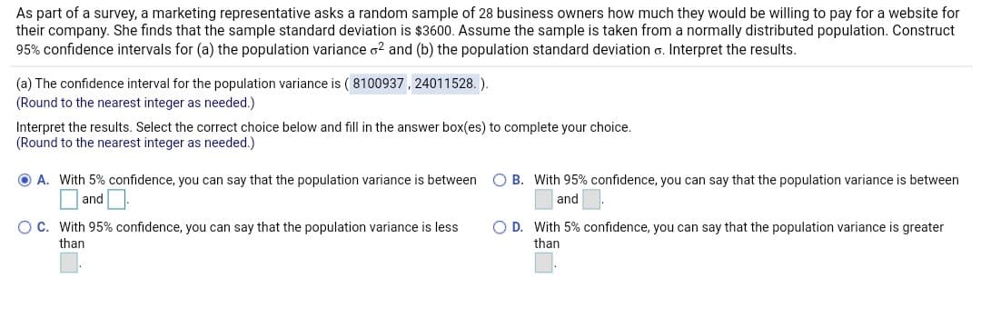 As part of a survey, a marketing representative asks a random sample of 28 business owners how much they would be willing to pay for a website for
their company. She finds that the sample standard deviation is $3600. Assume the sample is taken from a normally distributed population. Construct
95% confidence intervals for (a) the population variance o2 and (b) the population standard deviation o. Interpret the results.
(a) The confidence interval for the population variance is ( 8100937, 24011528. ).
(Round to the nearest integer as needed.)
Interpret the results. Select the correct choice below and fill in the answer box(es) to complete your choice.
(Round to the nearest integer as needed.)
O A. With 5% confidence, you can say that the population variance is between
O and .
O B. With 95% confidence, you can say that the population variance is between
| and .
OC. With 95% confidence, you can say that the population variance is less
O D. With 5% confidence, you can say that the population variance is greater
than
than
