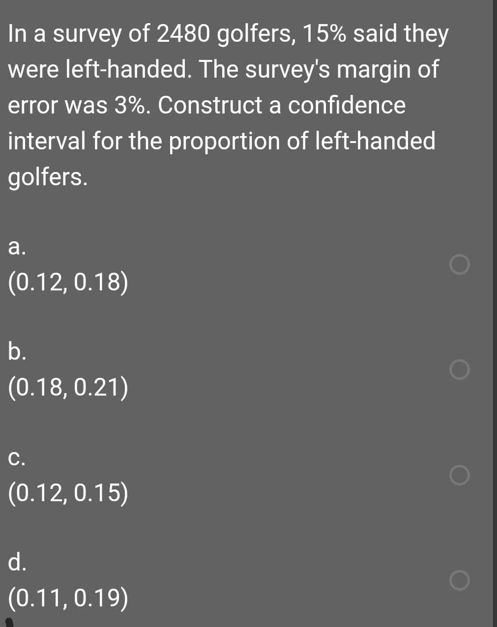 In a survey of 2480 golfers, 15% said they
were left-handed. The survey's margin of
error was 3%. Construct a confidence
interval for the proportion of left-handed
golfers.
a.
(0.12, 0.18)
b.
(0.18, 0.21)
С.
(0.12, 0.15)
d.
(0.11, 0.19)
