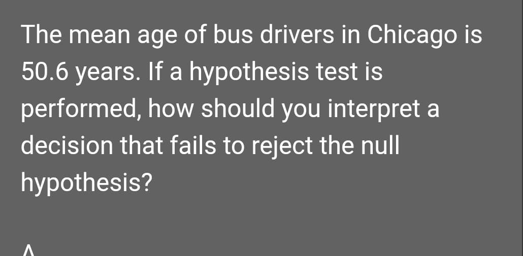 The mean age of bus drivers in Chicago is
50.6 years. If a hypothesis test is
performed, how should you interpret a
decision that fails to reject the null
hypothesis?
