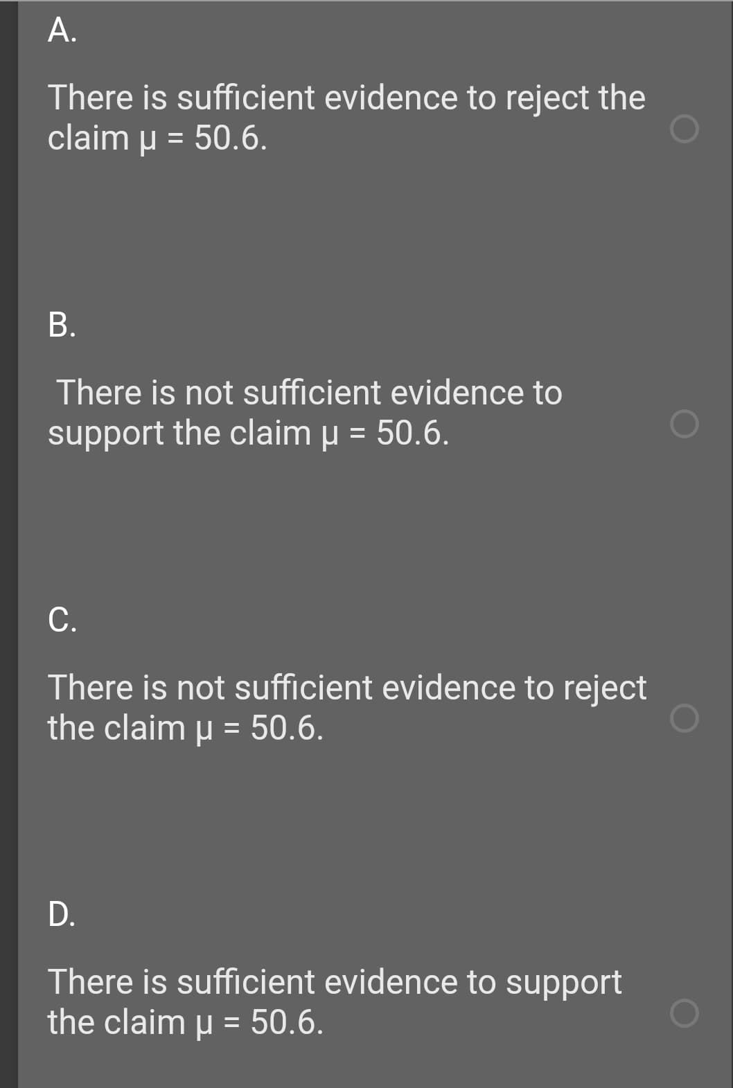 А.
There is sufficient evidence to reject the
claim u = 50.6.
В.
There is not sufficient evidence to
support the claim u = 50.6.
С.
There is not sufficient evidence to reject
the claim u = 50.6.
D.
There is sufficient evidence to support
the claim u = 50.6.
%3D
