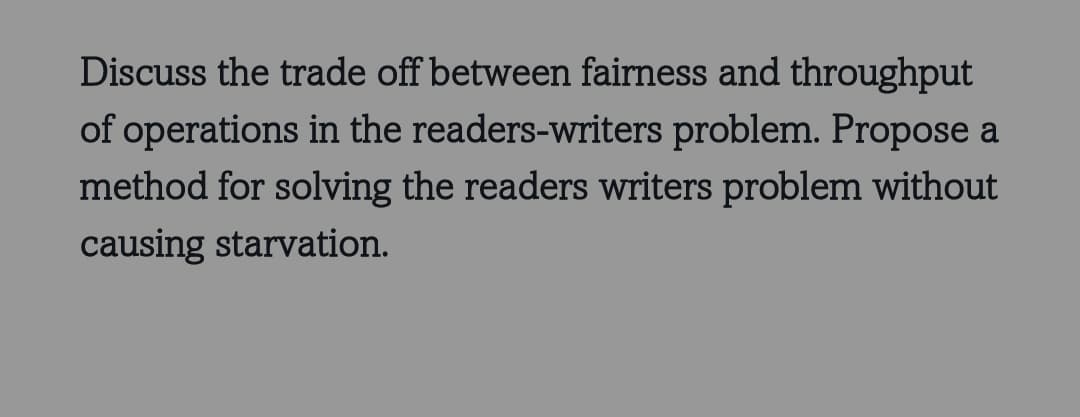 Discuss the trade off between fairness and throughput
of operations in the readers-writers problem. Propose a
method for solving the readers writers problem without
causing starvation.
