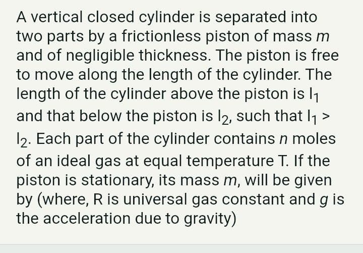 A vertical closed cylinder is separated into
two parts by a frictionless piston of mass m
and of negligible thickness. The piston is free
to move along the length of the cylinder. The
length of the cylinder above the piston is l1
and that below the piston is l2, such that I1
12. Each part of the cylinder contains n moles
of an ideal gas at equal temperature T. If the
piston is stationary, its mass m, will be given
by (where, R is universal gas constant and g is
the acceleration due to gravity)
