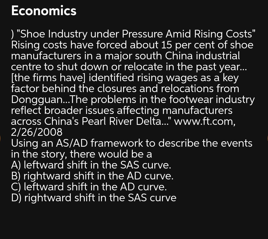 Economics
) "Shoe Industry under Pressure Amid Rising Costs"
Rising costs have forced about 15 per cent of shoe
manufacturers in a major south China industrial
centre to shut down or relocate in the past year...
[the firms have] identified rising wages as a key
factor behind the closures and relocations from
Dongguan...The problems in the footwear industry
reflect broader issues affecting manufacturers
across China's Pearl River Delta..." www.ft.com,
2/26/2008
Using an AS/AD framework to describe the events
in the story, there would be a
A) leftward shift in the SAS curve.
B) rightward shift in the AD curve.
C) leftward shift in the AD curve.
D) rightward shift in the SAS curve
