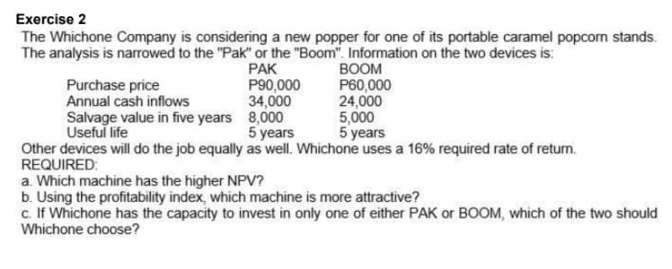 Exercise 2
The Whichone Company is considering a new popper for one of its portable caramel popcorn stands.
The analysis is narrowed to the "Pak" or the "Boom". Information on the two devices is:
Purchase price
Annual cash inflows
Salvage value in five years 8,000
PAK
P90,000
34,000
BOOM
P60,000
24,000
5,000
5 years
Useful life
5 years
Other devices will do the job equally as well. Whichone uses a 16% required rate of return.
REQUIRED:
a. Which machine has the higher NPV?
b. Using the profitability index, which machine is more attractive?
c. If Whichone has the capacity to invest in only one of either PAK or BOOM, which of the two should
Whichone choose?

