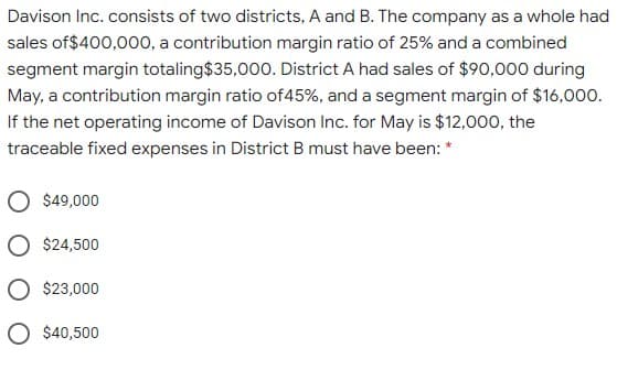 Davison Inc. consists of two districts, A and B. The company as a whole had
sales of$400,000, a contribution margin ratio of 25% and a combined
segment margin totaling$35,000. District A had sales of $90,000 during
May, a contribution margin ratio of45%, and a segment margin of $16,000.
If the net operating income of Davison Inc. for May is $12,000, the
traceable fixed expenses in District B must have been: *
$49,000
O $24,500
O $23,000
O $40,500
