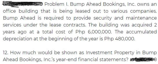 Problem I. Bump Ahead Bookings, Inc. owns an
office building that is being leased out to various companies.
Bump Ahead is required to provide security and maintenance
services under the lease contracts. The building was acquired 2
years ago at a total cost of Php 6,000,000. The accumulated
depreciation at the beginning of the year is Php 480,000.
12. How much would be shown as Investment Property in Bump
Ahead Bookings, Inc.'s year-end financial statements? a O
