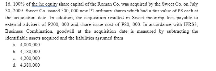 16. 100% of the he equity share capital of the Roman Co. was acquired by the Sweet Co. on July
30, 2009. Sweet Co. issued 500, 000 new P1 ordinary shares which had a fair value of P8 each at
the acquisition date. In addition, the acquisition resulted in Sweet incurring fees payable to
external advisers of P200, 000 and share issue cost of P80, 000. In accordance with IFRS3,
Business Combination, goodwill at the acquisition date is measured by subtracting the
identifiable assets acquired and the liabilities assumed from
a. 4,000,000
b. 4,180,000
c. 4,200,000
d. 4,380,000
