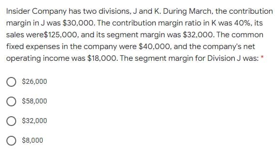 Insider Company has two divisions, J and K. During March, the contribution
margin in J was $30,000. The contribution margin ratio in K was 40%, its
sales were$125,000, and its segment margin was $32,000. The common
fixed expenses in the company were $40,000, and the company's net
operating income was $18,000. The segment margin for Division J was:
$26,000
$58,000
O $32,000
O $8,000
