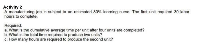 Activity 2
A manufacturing job is subject to an estimated 80% learning curve. The first unit required 30 labor
hours to complete.
Required:
a. What is the cumulative average time per unit after four units are completed?
b. What is the total time required to produce two units?
c. How many hours are required to produce the second unit?