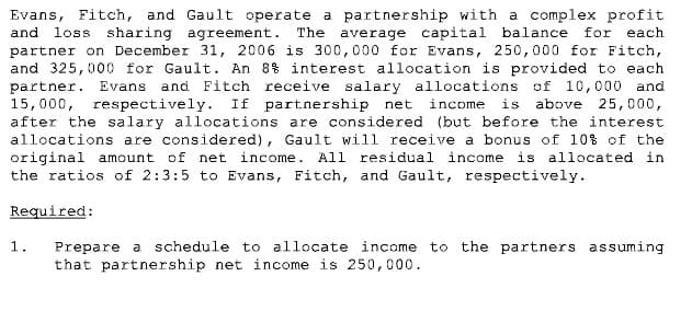 Evans, Fitch, and Gault operate a partnership with a complex profit
and
loss sharing agreement.
The average capital balance
for
each
partner on December 31, 2006 is 300,000 for Evans, 250,000 for Fitch,
and 325,000 for Gault. An 8% interest allocation is provided to each
and Fitch receive salary allocations of 10,000 and
above 25,000,
partner. Evans
15,000, respectively. If partnership net income
after the salary allocations are considered (but before the interest
allocations are considered), Gault will receive a bonus of 10% of the
original amount of net income. All residual income is allocated in
the ratios of 2:3:5 to Evans, Fitch, and Gault, respectively.
is
Required:
1.
Prepare a schedule to allocate income to the partners assuming
that partnership net income is 250,000.
