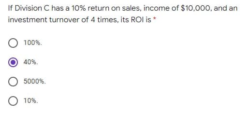 If Division C has a 10% return on sales, income of $10,000, and an
investment turnover of 4 times, its ROI is *
100%.
40%.
5000%.
10%.
