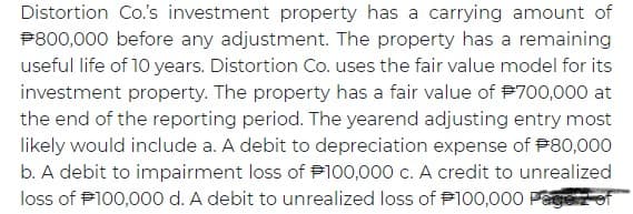 Distortion Co's investment property has a carrying amount of
P800,000 before any adjustment. The property has a remaining
useful life of 10 years. Distortion Co. uses the fair value model for its
investment property. The property has a fair value of P700,000 at
the end of the reporting period. The yearend adjusting entry most
likely would include a. A debit to depreciation expense of P80,000
b. A debit to impairment loss of P100,000 c. A credit to unrealized
loss of P100,000 d. A debit to unrealized loss of P100,000 Pagez of
