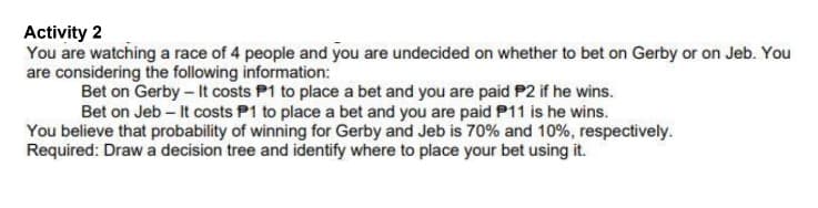 Activity 2
You are watching a race of 4 people and you are undecided on whether to bet on Gerby or on Jeb. You
are considering the following information:
Bet on Gerby - It costs P1 to place a bet and you are paid P2 if he wins.
Bet on Jeb - It costs P1 to place a bet and you are paid P11 is he wins.
You believe that probability of winning for Gerby and Jeb is 70% and 10%, respectively.
Required: Draw a decision tree and identify where to place your bet using it.