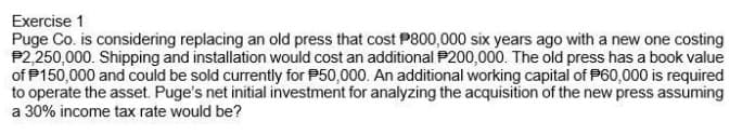 Exercise 1
Puge Co. is considering replacing an old press that cost P800,000 six years ago with a new one costing
P2,250,000. Shipping and installation would cost an additional P200,000. The old press has a book value
of P150,000 and could be sold currently for P50,000. An additional working capital of P60,000 is required
to operate the asset. Puge's net initial investment for analyzing the acquisition of the new press assuming
a 30% income tax rate would be?
