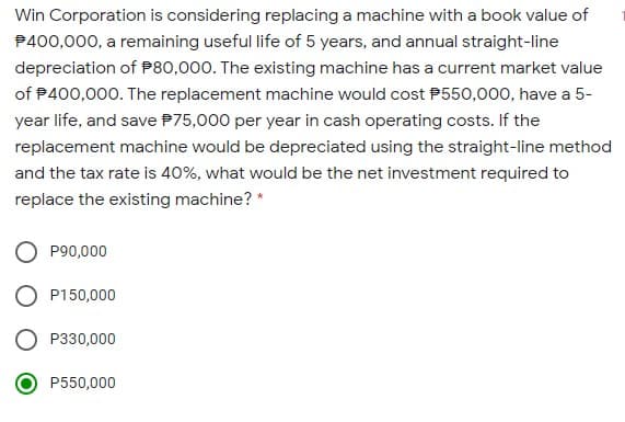 Win Corporation is considering replacing a machine with a book value of
P400,000, a remaining useful life of 5 years, and annual straight-line
depreciation of P80,000. The existing machine has a current market value
of P400,000. The replacement machine would cost P550,000, have a 5-
year life, and save P75,000 per year in cash operating costs. If the
replacement machine would be depreciated using the straight-line method
and the tax rate is 40%, what would be the net investment required to
replace the existing machine? *
O P90,000
P150,000
P330,000
P550,000
