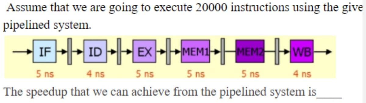 Assume that we are going to execute 20000 instructions using the give
pipelined system.
IF
MEM1
MEM2
WB
5 ns
4 ns
5 ns
5 ns
5 ns
4 ns
The speedup that we can achieve from the pipelined system is
