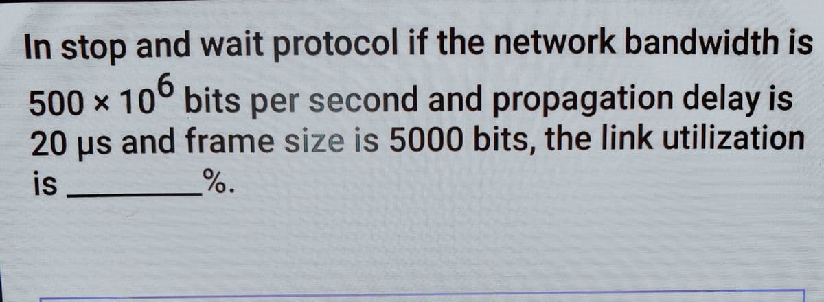 In stop and wait protocol if the network bandwidth is
500 x 10° bits per second and propagation delay is
20 us and frame size is 5000 bits, the link utilization
is
%.
