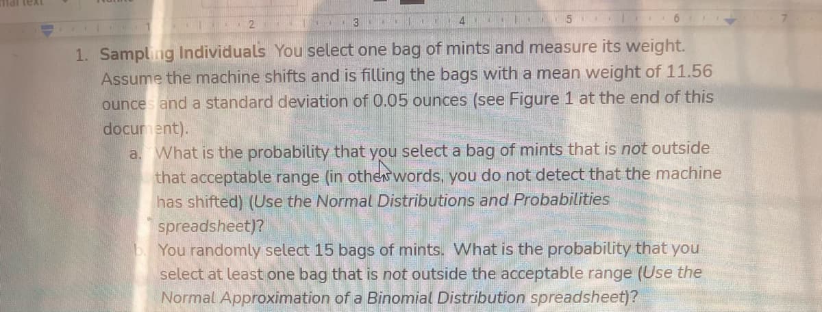 mai text
3
1. Sampling Individuals You select one bag of mints and measure its weight.
Assume the machine shifts and is filling the bags with a mean weight of 11.56
ounces and a standard deviation of 0.05 ounces (see Figure 1 at the end of this
document).
a. What is the probability that you select a bag of mints that is not outside
that acceptable range (in othew words, you do not detect that the machine
has shifted) (Use the Normal Distributions and Probabilities
spreadsheet)?
b. You randomly select 15 bags of mints. What is the probability that you
select at least one bag that is not outside the acceptable range (Use the
Normal Approximation of a Binomial Distribution spreadsheet)?
