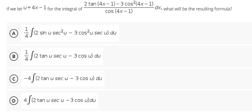 2 tan (4x – 1) – 3 cos?(4x – 1)
cos (4x – 1)
If we let u= 4x - 1 for the integral of
dx, what will be the resulting formula?
sin u sec?u - 3 cos?u sec u) du
B
2 tan u sec u - 3 cos u) du
© -4 fe2t
tan u sec u - 3 cos u) du
tan u sec u - 3 cos u)du
