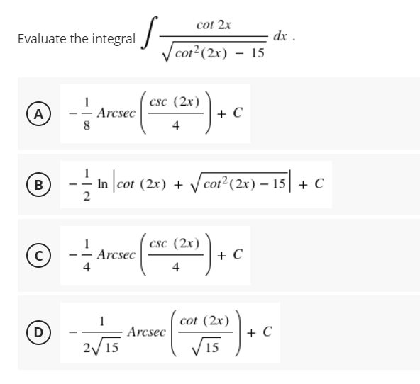 cot 2x
Evaluate the integral
dx .
V cot2(2x) – 15
csc (2x)
+ C
A
- Arcsec
- --
4
B
In |cot (2x) + Vcot²(2x) – 15| + C
csc (2x)
Arcsec
4
+ C
4
cot (2x)
D
Arcsec
+ C
2/ 15
V15
