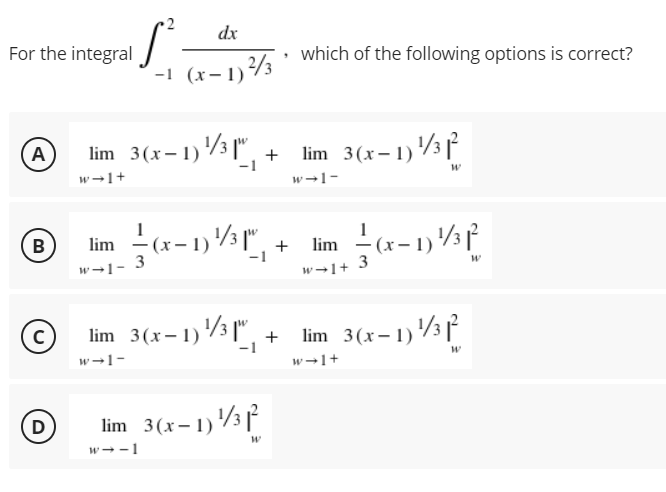 dx
For the integral
• which of the following options is correct?
-1 (x-1)/3
A
lim 3(x– 1) /3 |". +
lim 3(x- 1)3
-1
w-1+
w-1-
lim - (x- 1) /3",
B)
lim -(x-1)3f
w-1-
w→1+ 3
lim 3(x-1)3 |", +
lim 3(x- 1)3 [
-1
w-1-
w-1+
D
lim 3(x- 1)3 f
w--1
