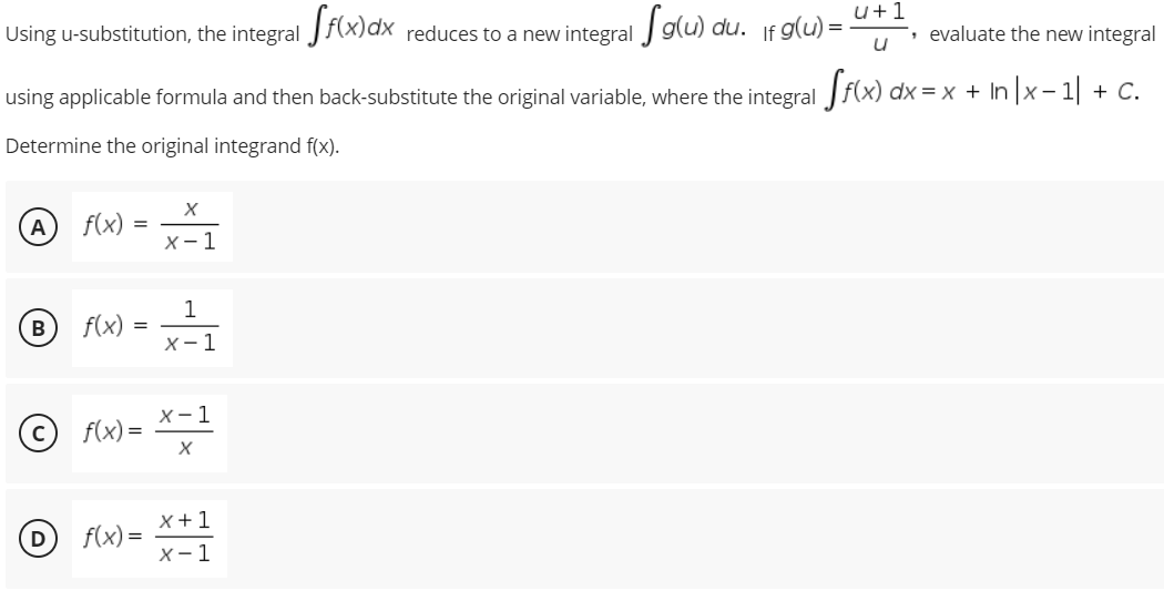 Using u-substitution, the integral Jf(x)dx reduces to a new integral glu) du. If g(u)
u+1
', evaluate the new integral
using applicable formula and then back-substitute the original variable, where the integral f(x) dx = x + In |x- 1| + C.
Determine the original integrand f(x).
A
f(x)
X- 1
1
B
f(x)
X- 1
(©) f(x)=
© f(x) = *=1
f(x) =
x +1
X-1
