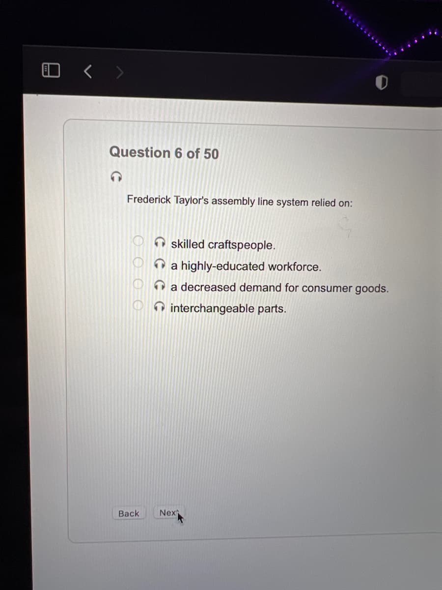 Question 6 of 50
Frederick Taylor's assembly line system relied on:
skilled craftspeople.
O a highly-educated workforce.
a decreased demand for consumer goods.
O interchangeable parts.
Back
Nex
O OO O
