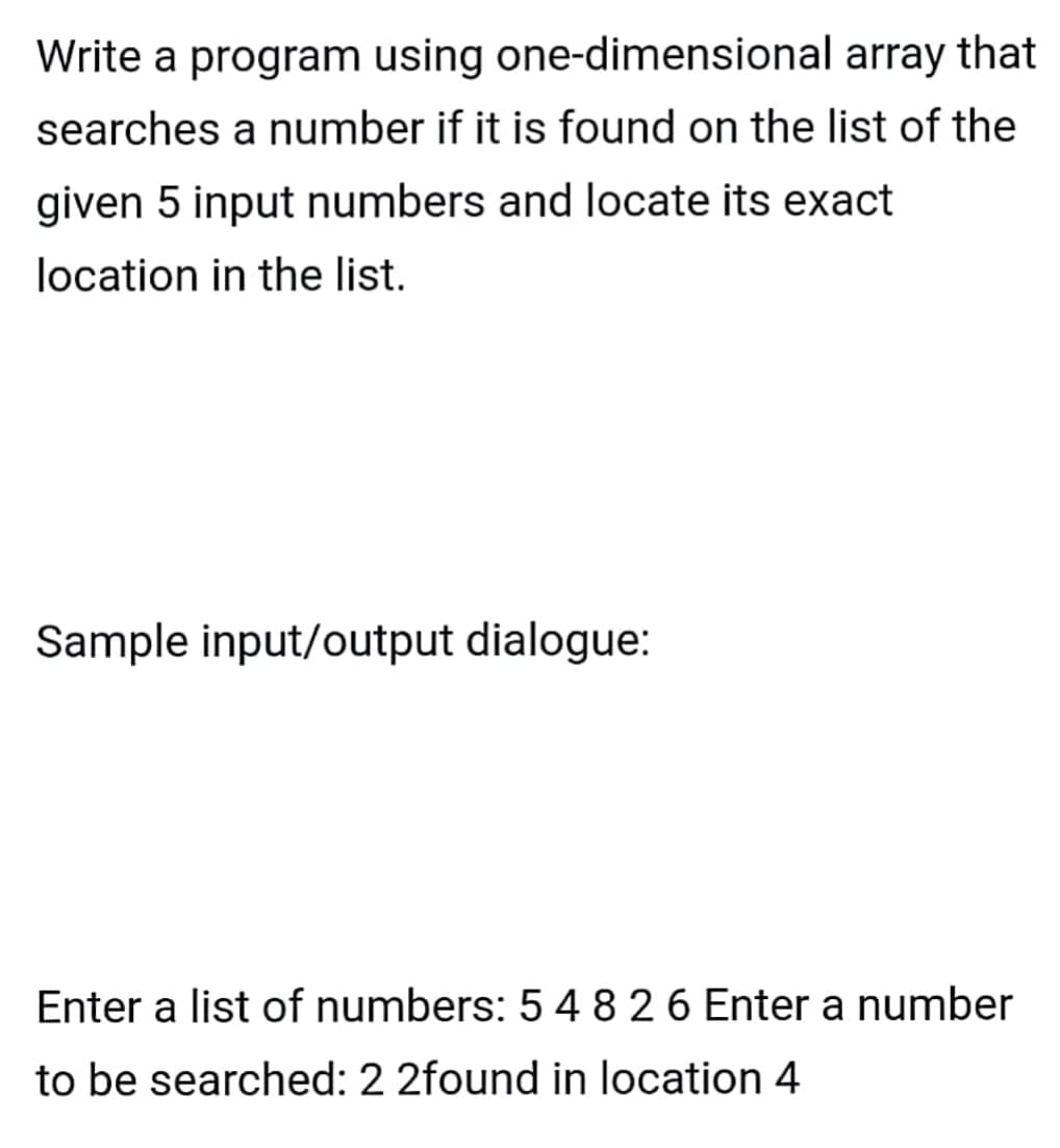 Write a program using one-dimensional array that
searches a number if it is found on the list of the
given 5 input numbers and locate its exact
location in the list.
Sample input/output dialogue:
Enter a list of numbers: 5 4 8 2 6 Enter a number
to be searched: 2 2found in location 4
