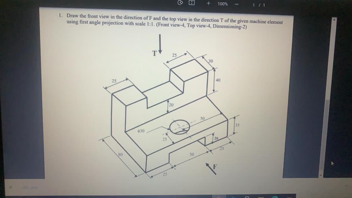 1. Draw the front view in the direction of F and the top view in the direction T of the given machine element
using first angle projection with scale 1:1. (Front view-4, Top view-4, Dimensioning-2)
100%
1/1
T
25
30
25
40
20
030
25
80
25
50
