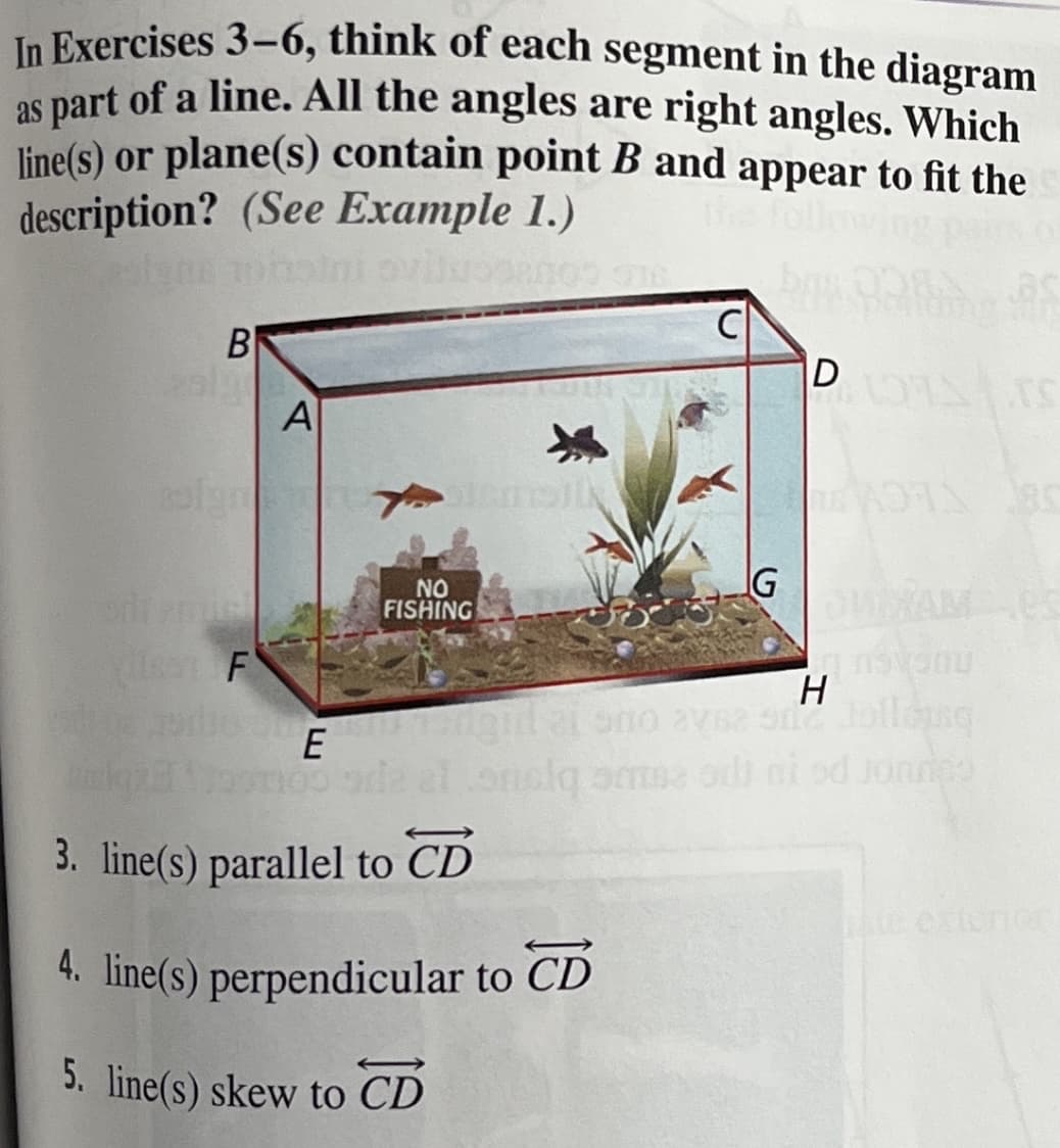 In Exercises 3-6, think of each segment in the diagram
as part of a line. All the angles are right angles. Which
line(s) or plane(s) contain point B and appear to fit the
description? (See Example 1.)
the follo
B
D
A
NIG
NO
FISHING
s F
H
E
kaz mo al
orolg am odi ni od Jonnes
3. line(s) parallel to CD
Cxtenor
4. line(s) perpendicular to CD
5. line(s) skew to CD
