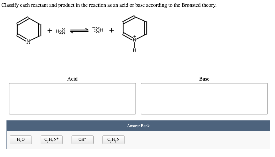 Classify each reactant and product in the reaction as an acid or base according to the Brønsted theory.
+ H2ö
ÖH +
Acid
Base
Answer Bank
H,0
C,H,N+
OH-
C,H,N
