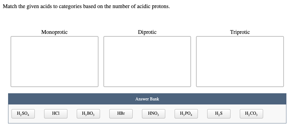 Match the given acids to categories based on the number of acidic protons.
Monoprotic
Diprotic
Triprotic
Answer Bank
H,SO,
H;BO;
H, PO,
HCI
HBr
HNO,
H,S
H,CO,
