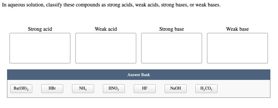 In aqueous solution, classify these compounds as strong acids, weak acids, strong bases, or weak bases.
Strong acid
Weak acid
Strong base
Weak base
Answer Bank
Ba(OH),
HBr
NH3
HNO3
HF
NaOH
H,CO,
