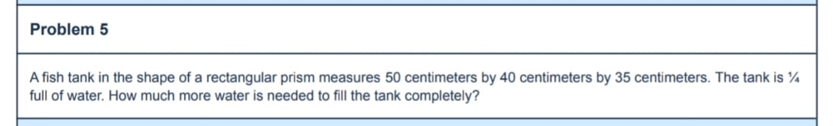 Problem 5
A fish tank in the shape of a rectangular prism measures 50 centimeters by 40 centimeters by 35 centimeters. The tank is ¼
full of water. How much more water is needed to fill the tank completely?
