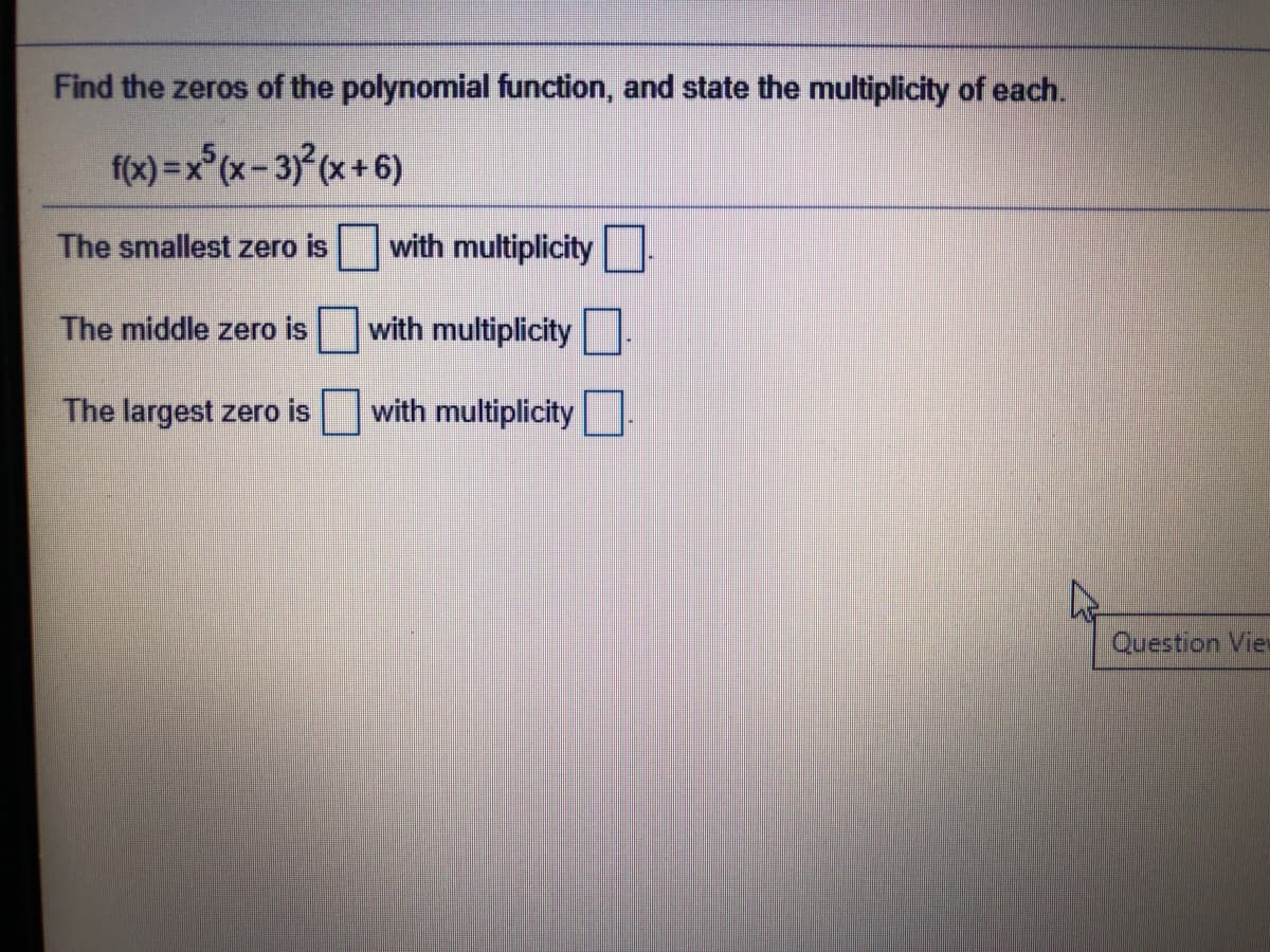Find the zeros of the polynomial function, and state the multiplicity of each.
f(x) =x (x-3) (x+6)
The smallest zero is
with multiplicity
The middle zero is
with multiplicity
The largest zero is with multiplicity
Question Viev
