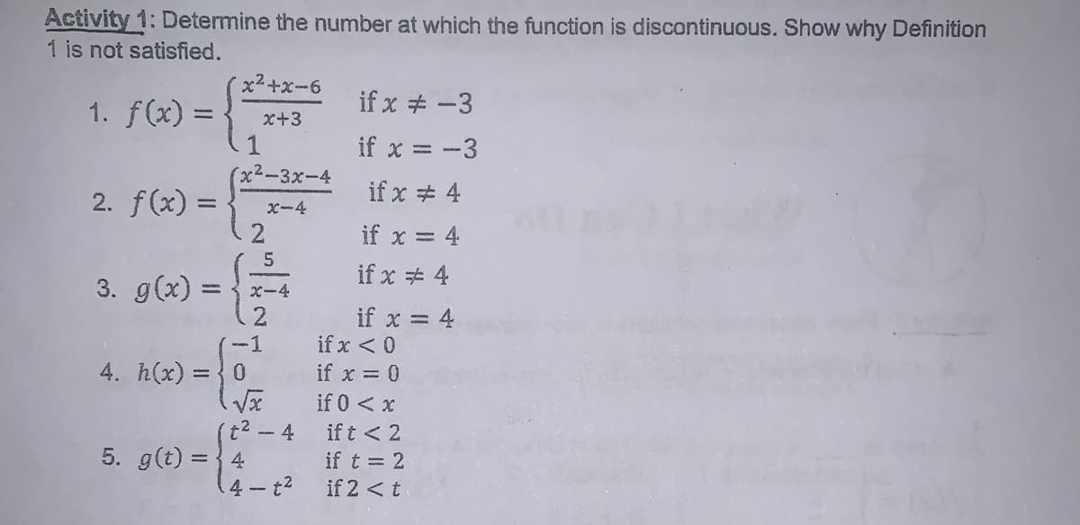 Activity 1: Determine the number at which the function is discontinuous. Show why Definition
1 is not satisfied.
x2+x-6
if x # -3
1. f(x) =
x+3
if x = -3
%3D
x²-3x-4
if x # 4
2. f(x) =
x-4
if x = 4
if x + 4
3. g(x) = { x-4
if x = 4
if x < 0
-1
4. h(x) = {0
if x = 0
if 0 < x
(t²-4
5. g(t) = {4
4 t2
if t < 2
if t = 2
if 2 < t
2.
