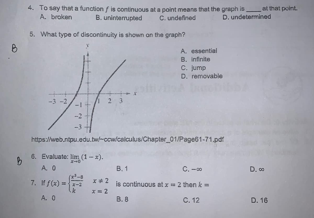 4. To say that a functionf is continuous at a point means that the graph is
B. uninterrupted
at that point.
A. broken
C. undefined
D. undetermined
5. What type of discontinuity is shown on the graph?
A. essential
B. infinite
C. jump
D. removable
文
-3 -2
3
--2
-3
https://web.ntpu.edu.tw/-ccw/calculus/Chapter_01/Page61-71.pdf
6. Evaluate: lim (1-x).
A. 0
В. 1
C. -00
D. o
7. If f(x) :
is continuous at x = 2 then k =
X-2
x = 2
A. 0
В.8
C. 12
D. 16
