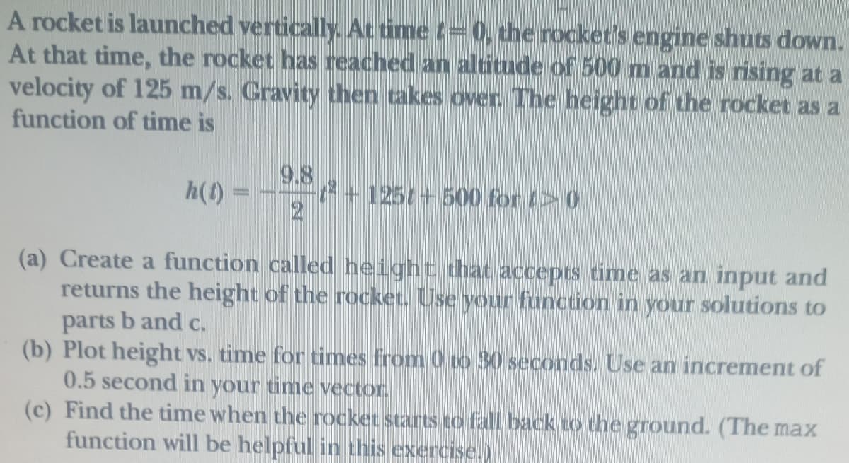 A rocket is launched vertically. At time t=0, the rocket's engine shuts down.
At that time, the rocket has reached an altitude of 500 m and is rising at a
velocity of 125 m/s. Gravity then takes over. The height of the rocket as a
function of time is
9.8
2+125t+500 for t>0
2
h(t)
(a) Create a function called height that accepts time as an input and
returns the height of the rocket. Use your function in your solutions to
parts b and c.
(b) Plot height vs. time for times from 0 to 30 seconds. Use an increment of
0.5 second in your time vector.
(c) Find the time when the rocket starts to fall back to the ground. (The max
function will be helpful in this exercise.)
