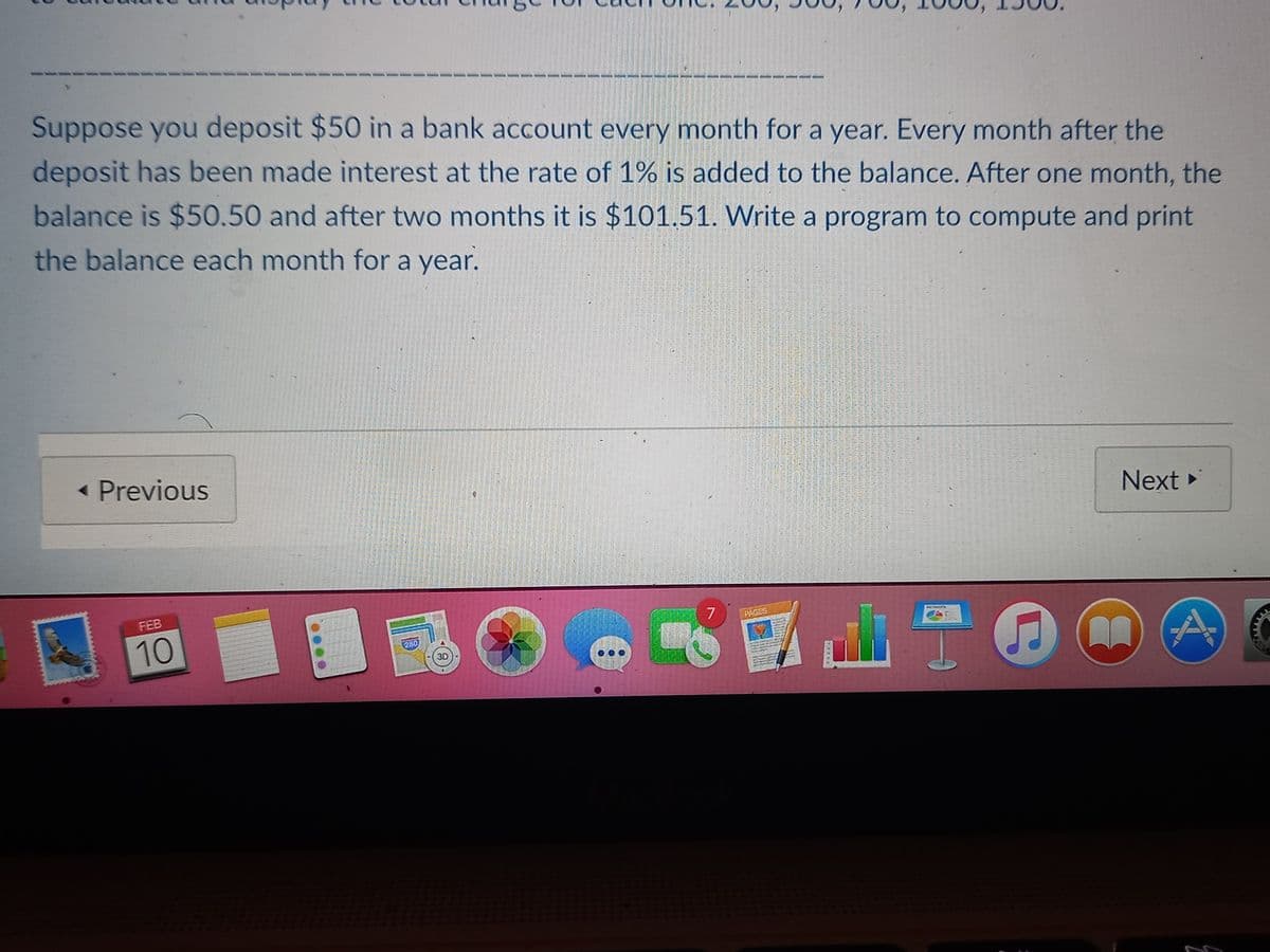 Suppose you deposit $50 in a bank account every month for a year. Every month after the
deposit has been made interest at the rate of 1% is added to the balance. After one month, the
balance is $50.50 and after two months it is $101.51. Write a program to compute and print
the balance each month for a year.
- Previous
Next
FEB
7
10
PAGES
280
3D
